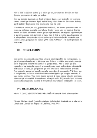 Pero al final su decisión es final y lo único que ara, es tomar una decisión por más
dolorosa que sea será lo mejor par ambos.
Sera una decisión incorrecta en donde el mismo llegara a ser lastimado por su propia
cuenta, con tal que su amada llegue a estar bien y ya no sienta esa fea tristeza, lo único
que le pedirá y dejara como nota en una carta para ella será:
“Lo siento en verdad por todo, por haberte ilusionado, por haberte prometido miles de
cosas que no llegare a cumplir, por haberte dejado y sobre todo por tratar de dejar de
amarte ¡Lo siento en verdad! Espero que en algún momento me llegases a perdonar por
lo que are y causare en ti, pero será lo mejor para ti. Solo te pediría que, al acostarte en
lo más profundo de tus sueños, me recordases y recordases todos los momentos que
vivimos juntos, porque en mis sueños. ¿YO TE ESPERARE? Te lo puedo prometer mi
viejo amor.
III. CONCLUSIÓN
Con respeto al poema diría que: Trata sobre un amor imposible, no correspondido, ya
que al parecer el muchacho lo único que trata de hacer es olvidar a su amada, para que
así ya no pudiese causarle más daño de lo que ya le hizo. Pero lo único que está
causando es que tanto ella como él, se recuerden más y más y él se sienta más culpable
de lo que ya se siente, ya que pensara que todo esto fue su culpa desde un principio.
Pero no puede, ya que por las calles escucha su nombre de su amada(o) Y lo único que
él está pidiendo, es que su amada lo recuerde como alguien que en algún momento le
saco muchas sonrisas. Y no como alguien que solo le causo tristeza e ilusión con falsas
promesas que no cumplirá. Para culminar, el mayor sueño del joven dice que, es de que
todas noches al acostarse a dormir lo recuerde en sus profundos sentimientos de su ser.
IV. BLIBLIOGRAFIA
-Auris D. (2018) MINICUENTOS PARA SOÑAR 1era edic. Perú. edit.auriseduca
“Aranda Sánchez, Ángel Fernando estudiante de la facultad de ciencia de la salud en la
Universidad Católica los Ángeles de Chimbote, Perú 2018”
 