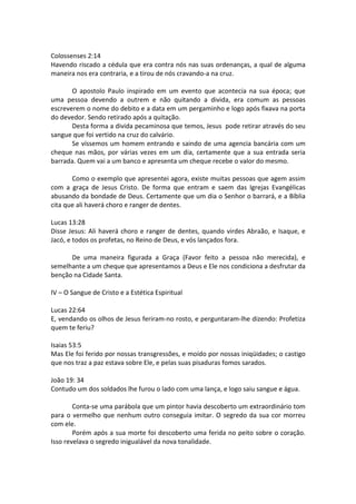 Colossenses 2:14
Havendo riscado a cédula que era contra nós nas suas ordenanças, a qual de alguma
maneira nos era contraria, e a tirou de nós cravando-a na cruz.
O apostolo Paulo inspirado em um evento que acontecia na sua época; que
uma pessoa devendo a outrem e não quitando a divida, era comum as pessoas
escreverem o nome do debito e a data em um pergaminho e logo após fixava na porta
do devedor. Sendo retirado após a quitação.
Desta forma a divida pecaminosa que temos, Jesus pode retirar através do seu
sangue que foi vertido na cruz do calvário.
Se víssemos um homem entrando e saindo de uma agencia bancária com um
cheque nas mãos, por várias vezes em um dia, certamente que a sua entrada seria
barrada. Quem vai a um banco e apresenta um cheque recebe o valor do mesmo.
Como o exemplo que apresentei agora, existe muitas pessoas que agem assim
com a graça de Jesus Cristo. De forma que entram e saem das Igrejas Evangélicas
abusando da bondade de Deus. Certamente que um dia o Senhor o barrará, e a Bíblia
cita que ali haverá choro e ranger de dentes.
Lucas 13:28
Disse Jesus: Ali haverá choro e ranger de dentes, quando virdes Abraão, e Isaque, e
Jacó, e todos os profetas, no Reino de Deus, e vós lançados fora.
De uma maneira figurada a Graça (Favor feito a pessoa não merecida), e
semelhante a um cheque que apresentamos a Deus e Ele nos condiciona a desfrutar da
benção na Cidade Santa.
IV – O Sangue de Cristo e a Estética Espiritual
Lucas 22:64
E, vendando os olhos de Jesus feriram-no rosto, e perguntaram-lhe dizendo: Profetiza
quem te feriu?
Isaias 53:5
Mas Ele foi ferido por nossas transgressões, e moído por nossas iniqüidades; o castigo
que nos traz a paz estava sobre Ele, e pelas suas pisaduras fomos sarados.
João 19: 34
Contudo um dos soldados lhe furou o lado com uma lança, e logo saiu sangue e água.
Conta-se uma parábola que um pintor havia descoberto um extraordinário tom
para o vermelho que nenhum outro conseguia imitar. O segredo da sua cor morreu
com ele.
Porém após a sua morte foi descoberto uma ferida no peito sobre o coração.
Isso revelava o segredo inigualável da nova tonalidade.
 