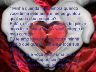 “ Minha querida filha lembra quando
você tinha sete anos e me perguntou
qual seria seu presente?
Então, eis que o seu presente de quinze
anos foi a minha vida.A você entrego o
meu coração!
Eu te amo muito e faça com a minha
vida o que quiser pois ela é toda sua
agora!
Sempre que você sentir uma brisa
suave sobre a superfície do seu rosto
lindo e meigo será eu te beijando! ”
 