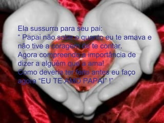 Ela sussurra para seu pai:
“ Papai não sabe o quanto eu te amava e
não tive a coragem de te contar.
Agora compreendo a importância de
dizer a alguém que a ama!
Como deveria ter feito antes eu faço
agora “EU TE AMO PAPAI” !”
 