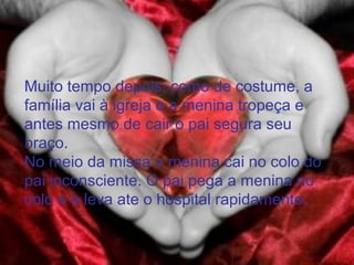 Muito tempo depois, como de costume, a
família vai à igreja e a menina tropeça e
antes mesmo de cair o pai segura seu
braço.
No meio da missa a menina cai no colo do
pai inconsciente. O pai pega a menina no
colo e a leva ate o hospital rapidamente.
 