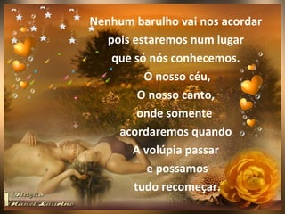 Nenhum barulho vai nos acordar
   pois estaremos num lugar
    que só nós conhecemos.
          O nosso céu,
         O nosso canto,
         onde somente
     acordaremos quando
        A volúpia passar
           e possamos
        tudo recomeçar.
 