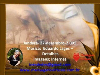 Jandyra- 27-dezembro-2.001
   Música: Eduardo Lages –
           Detalhes
      Imagens; Internet
    inesdedes@gmail.com
www.mensagensvirtuais.com.br
 