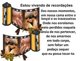Estou vivendo de recordações
           Dos nossos momentos,
           em nossa cama entre o
           lençol e os travesseiros
            Onde nos enrolamos
           meio perdidos naquela
           ânsia de nos pertencer,
              de nos amarmos
               em todo corpo,
               sem faltar um
               pedaço sequer
            que eu possa tocar-te.
 