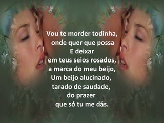 Vou te morder todinha,
 onde quer que possa
       E deixar
em teus seios rosados,
a marca do meu beijo,
 Um beijo alucinado,
 tarado de saudade,
      do prazer
  que só tu me dás.
 