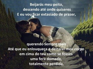 Beijarás meu peito,
        descendo até onde quiseres
     E eu vou ficar extasiado de prazer,




          querendo sempre mais
Até que eu enlouqueça e deitarei meu corpo
      em cima do teu como se fosses
             uma fera domada,
            totalmente perdida,
 