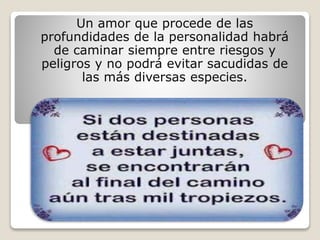 Un amor que procede de las
profundidades de la personalidad habrá
de caminar siempre entre riesgos y
peligros y no podrá evitar sacudidas de
las más diversas especies.
 