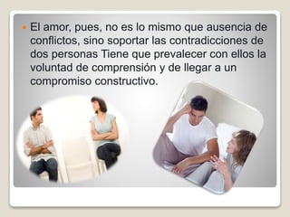  El amor, pues, no es lo mismo que ausencia de
conflictos, sino soportar las contradicciones de
dos personas Tiene que prevalecer con ellos la
voluntad de comprensión y de llegar a un
compromiso constructivo.
 