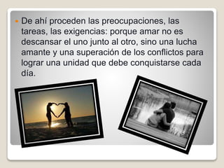  De ahí proceden las preocupaciones, las
tareas, las exigencias: porque amar no es
descansar el uno junto al otro, sino una lucha
amante y una superación de los conflictos para
lograr una unidad que debe conquistarse cada
día.
 