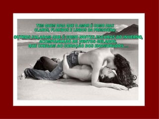 TEM QUEM DIGA QUE O AMOR É COMO DIAS  CLAROS, FLORIDOS E LINDOS DA PRIMAVERA; OUTROS FALARAM QUE É COMO NOITES ESCURAS DO INVERNO, ACOMPANHADO DE VENTOS GELADOS,  QUE CHEGAM AO CORAÇÃO DOS ENAMORADOS ... 