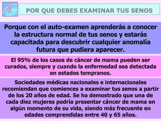 POR QUE DEBES EXAMINAR TUS SENOS Sociedades médicas nacionales e internacionales recomiendan que comiences a examinar tus senos a partir de los 20 años de edad. Se ha demostrado que una de cada diez mujeres podría presentar cáncer de mama en algún momento de su vida, siendo más frecuente en edades comprendidas entre 40 y 65 años. Porque con el auto-examen aprenderás a conocer la estructura normal de tus senos y estarás capacitada para descubrir cualquier anomalía futura que pudiera aparecer. El 95% de los casos de cáncer de mama pueden ser curados, siempre y cuando la enfermedad sea detectada en estados tempranos. 