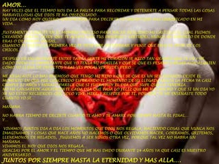 AMOR…

HAY VECES QUE EL TIEMPO NOS DA LA PAUTA PARA RECORDAR Y DETENERTE A PENSAR TODAS LAS COSAS
MARAVILLOSAS QUE DIOS TE HA OBSEQUIADO…
UN DIA COMO HOY QUIERO APROVECHAR PARA DECIRTE LO MUCHO QUE HAS SIGNIFICADO EN MI
VIDA…
JUSTAMENTE LLEGASTE EN EL MOMENO PRECISO PARA HACER REALIDAD MI CASTILLO EL CUAL FUIMOS
CREANDO JUNTOS DESDE QUE TE ACEPTE CON TUS ERRORES Y VIRTUDES, NUNCA ME IMPORTO DE DONDE
ERAS O DE DONDE VENIAS,..
CUANDO TE FUISTE LA PRIMERA VEZ TE ODIE POR NO ESPERAR Y PENSE QUE ERAS EL PEOR DE LOS
CHICOS…
DESPUES DE ENCONTRARTE ENTRE TANTA GENTE MI CORAZON SE HIZO TAN GRANDE QUE TE DI Y HE
DADO TODO LO IMPORTANTE QUE YO TENIA MI FAMILIA Y QUE SE QUE ES PESADO CARGAR CON ALGUIEN
COMO YO LLENA DE DEFECTOS Y TAL VES POCAS VIRTUDES PERO…
ME REGALASTE LO MAS HERMOSO QUE TENGO MI HIJO Y QUE SE QUE ES UN SER DESEADO DESDE EL
MOMENTO EN QUE FUE CONCEBIDO ESPERANDO EL MOMENTO DE SU LLEGADA HASTA LA FECHA YA CASI
CUMPLE 12 AÑOS Y MIRALO PARECE QUE SI FUERA HOY EL DIA QUE SUPE QUE LO TENDRIA…
NO ME CANSAREDE AGRADESERTE CADA DIA QUE PASA LO FELIZ QUE ME HAS HECHO Y QUE SI UN DIA YO
YA NO ESTOY RECUERDES QUE SOLO VIVI, MIRE, Y RESPIRE POR TI, POR QUE TU ME ENSEÑASTE TODO
CUANTO YO SE…
MAÑANA…
NO HABRA TIEMPO DE DECIRTE CUANTO TE AMO Y TE AMARE POR SIEMPE HASTA EL FINAL…
Y…
VIVAMOS JUNTOS DIA A DIA LOS MOMENTOS QUE DIOS NOS REGALA, HACIENDO COSAS QUE NUNCA NOS
IMAGINAMOS Y COSAS QUE HACE AÑOS NO HACEMOS O QUE OLVIDAMOS HACER, CORRAMOS, GRITEMOS,
LLENEMONOS DE HELADOS, JUGUEMOS A SER NIÑOS OTRA VEZ, PORQUE TAL VEZ NO HABRA UN
MAÑANA…
VIVAMOS EL HOY QUE DIOS NOS REGALA…
GRACIAS POR EL AMOR Y EL TIEMPO QUE ME HAS DADO DURANTE 14 AÑOS YA QUE CASI ES NUESTRO
ANIVERSARIO…

JUNTOS POR SIEMPRE HASTA LA ETERNIDAD Y MAS ALLA….

 