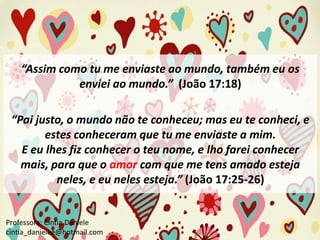 “Assim como tu me enviaste ao mundo, também eu os
enviei ao mundo.” (João 17:18)
“Pai justo, o mundo não te conheceu; mas eu te conheci, e
estes conheceram que tu me enviaste a mim.
E eu lhes fiz conhecer o teu nome, e lho farei conhecer
mais, para que o amor com que me tens amado esteja
neles, e eu neles esteja.” (João 17:25-26)

Professora: Cíntia Daniele
cintia_danielee@hotmail.com

 