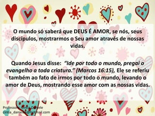 O mundo só saberá que DEUS É AMOR, se nós, seus
discípulos, mostrarmos o Seu amor através de nossas
vidas.
Quando Jesus disse: “Ide por todo o mundo, pregai o
evangelho a toda criatura.” (Marcos 16:15), Ele se referiu
também ao fato de irmos por todo o mundo, levando o
amor de Deus, mostrando esse amor com as nossas vidas.

Professora: Cíntia Daniele
cintia_danielee@hotmail.com

 