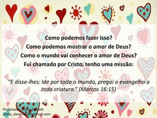Como podemos fazer isso?
Como podemos mostrar o amor de Deus?
Como o mundo vai conhecer o amor de Deus?
Fui chamado por Cristo, tenho uma missão:

“E disse-lhes: Ide por todo o mundo, pregai o evangelho a
toda criatura.” (Marcos 16:15)
Professora: Cíntia Daniele
cintia_danielee@hotmail.com

 