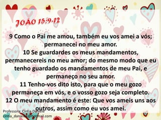 9 Como o Pai me amou, também eu vos amei a vós;
permanecei no meu amor.
10 Se guardardes os meus mandamentos,
permanecereis no meu amor; do mesmo modo que eu
tenho guardado os mandamentos de meu Pai, e
permaneço no seu amor.
11 Tenho-vos dito isto, para que o meu gozo
permaneça em vós, e o vosso gozo seja completo.
12 O meu mandamento é este: Que vos ameis uns aos
outros, assim como eu vos amei.
Professora: Cíntia Daniele
cintia_danielee@hotmail.com

 