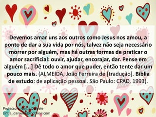 Devemos amar uns aos outros como Jesus nos amou, a
ponto de dar a sua vida por nós, talvez não seja necessário
morrer por alguém, mas há outras formas de praticar o
amor sacrificial: ouvir, ajudar, encorajar, dar. Pense em
alguém [...] Dê todo o amor que puder, então tente dar um
pouco mais. (ALMEIDA, João Ferreira de [tradução]. Bíblia
de estudo: de aplicação pessoal. São Paulo: CPAD, 1993).

Professora: Cíntia Daniele
cintia_danielee@hotmail.com

 