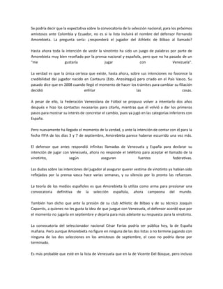 Se podría decir que la expectativa sobre la convocatoria de la selección nacional, para los próximos amistosos ante Colombia y Ecuador, no es si la lista incluirá el nombre del defensor Fernando Amorebieta. La pregunta sería: ¿responderá el jugador del Athletic de Bilbao al llamado? Hasta ahora toda la intención de vestir la vinotinto ha sido un juego de palabras por parte de Amorebieta muy bien reseñado por la prensa nacional y española, pero que no ha pasado de un quot;
me gustaría jugar con Venezuelaquot;
. La verdad es que la única certeza que existe, hasta ahora, sobre sus intenciones no favorece la credibilidad del jugador nacido en Cantaura (Edo. Anzoátegui) pero criado en el País Vasco. Su pasado dice que en 2008 cuando llegó el momento de hacer los trámites para cambiar su filiación decidió enfriar las cosas. A pesar de ello, la Federación Venezolana de Fútbol se propuso volver a intentarlo dos años después e hizo los contactos necesarios para citarlo, mientras que él volvió a dar los primeros pasos para mostrar su interés de concretar el cambio, pues ya jugó en las categorías inferiores con España. Pero nuevamente ha llegado el momento de la verdad, y ante la intención de contar con él para la fecha FIFA de los días 3 y 7 de septiembre, Amorebieta parece haberse escurrido una vez más. El defensor que antes respondió infinitas llamadas de Venezuela y España para declarar su intención de jugar con Venezuela, ahora no responde el teléfono para aceptar el llamado de la vinotinto, según aseguran fuentes federativas. Las dudas sobre las intenciones del jugador al asegurar querer vestirse de vinotinto ya habían sido reflejadas por la prensa vasca hace varias semanas, y su silencio por lo pronto las refuerzan. La teoría de los medios españoles es que Amorebieta lo utiliza como arma para presionar una convocatoria definitiva de la selección española, ahora campeona del mundo. También han dicho que ante la presión de su club Athletic de Bilbao y de su técnico Joaquín Caparrós, a quienes no les gusta la idea de que juegue con Venezuela, el defensor acordó que por el momento no jugaría en septiembre y dejaría para más adelante su respuesta para la vinotinto. La convocatoria del seleccionador nacional César Farías podría ser pública hoy, la de España mañana. Pero aunque Amorebieta no figure en ninguna de las dos listas o no termine jugando con ninguna de las dos selecciones en los amistosos de septiembre, el caso no podría darse por terminado. Es más probable que esté en la lista de Venezuela que en la de Vicente Del Bosque, pero incluso aunque sea llamado a la vinotinto todo pasa por su respuesta. La decisión sólo dependen de Amorebieta.<br />