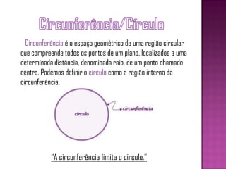 Circunferência é o espaço geométrico de uma região circular
que compreende todos os pontos de um plano, localizados a uma
determinada distância, denominada raio, de um ponto chamado
centro. Podemos definir o círculo como a região interna da
circunferência.
“A circunferência limita o circulo.”
 