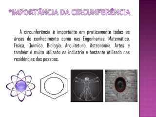 A circunferência é importante em praticamente todas as
áreas do conhecimento como nas Engenharias, Matemática,
Física, Química, Biologia, Arquitetura, Astronomia, Artes e
também é muito utilizado na indústria e bastante utilizado nas
residências das pessoas.
 