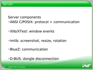 Server



      Server components
      •ANSI C/POSIX: protocol + communication

      •Xlib/XTest: window events

      •imlib: screenshot, resize, rotation

      •BlueZ: communication

      •D-BUS: dongle disconnection

 14    © INdT 2007 | Company
Confidential
 