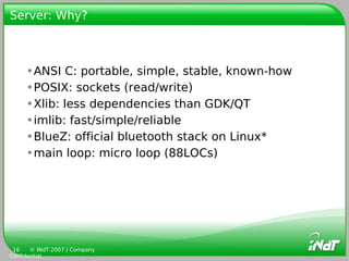 Server: Why?



     •ANSI C: portable, simple, stable, known-how
     •POSIX: sockets (read/write)
     •Xlib: less dependencies than GDK/QT
     •imlib: fast/simple/reliable
     •BlueZ: official bluetooth stack on Linux*
     •main loop: micro loop (88LOCs)




 16    © INdT 2007 | Company
Confidential
 