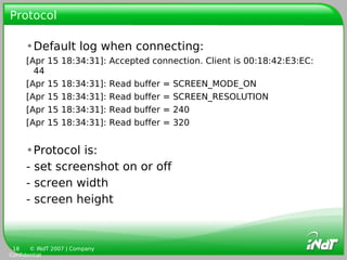 Protocol

     •Default log when connecting:
     [Apr   15 18:34:31]: Accepted connection. Client is 00:18:42:E3:EC:
       44
     [Apr   15   18:34:31]:    Read   buffer   =   SCREEN_MODE_ON
     [Apr   15   18:34:31]:    Read   buffer   =   SCREEN_RESOLUTION
     [Apr   15   18:34:31]:    Read   buffer   =   240
     [Apr   15   18:34:31]:    Read   buffer   =   320


     •Protocol is:
     - set screenshot on or off
     - screen width
     - screen height



 18    © INdT 2007 | Company
Confidential
 