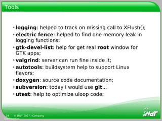 Tools


     •logging: helped to track on missing call to XFlush();
     •electric fence: helped to find one memory leak in
      logging functions;
     •gtk-devel-list: help for get real root window for
      GTK apps;
     •valgrind: server can run fine inside it;
     •autotools: buildsystem help to support Linux
      flavors;
     •doxygen: source code documentation;
     •subversion: today I would use git...
     •utest: help to optimize uloop code;



 24    © INdT 2007 | Company
Confidential
 