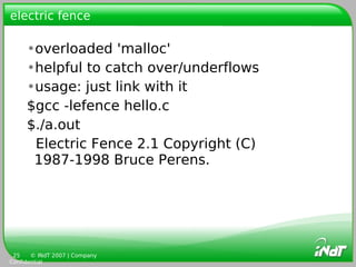 electric fence

     •overloaded 'malloc'
     •helpful to catch over/underflows
     •usage: just link with it
     $gcc -lefence hello.c
     $./a.out
      Electric Fence 2.1 Copyright (C)
      1987-1998 Bruce Perens.




 25    © INdT 2007 | Company
Confidential
 
