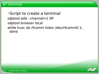 BT terminal

     •Script to create a terminal
     sdptool add --channel=1 SP
     sdptool browser local
     while true; do rfcomm listen /dev/rfcomm0 1;
      done




 28    © INdT 2007 | Company
Confidential
 