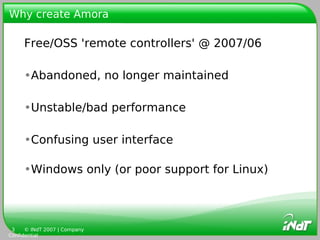 Why create Amora

     Free/OSS 'remote controllers' @ 2007/06

     •Abandoned, no longer maintained

     •Unstable/bad performance

     •Confusing user interface

     •Windows only (or poor support for Linux)




 3    © INdT 2007 | Company
Confidential
 