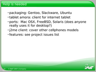 Help is needed

     •packaging: Gentoo, Slackware, Ubuntu
     •tablet amora: client for internet tablet
     •ports: Mac OSX, FreeBSD, Solaris (does anyone
      really uses it for desktop?)
     •j2me client: cover other cellphones models
     •features: see project issues list




 32    © INdT 2007 | Company
Confidential
 