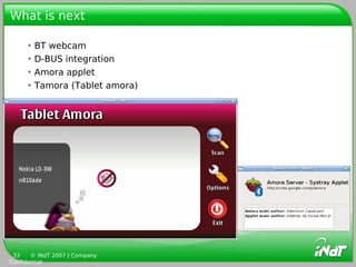What is next

     • BT webcam
     • D-BUS integration
     • Amora applet
     • Tamora (Tablet amora)




 33    © INdT 2007 | Company
Confidential
 