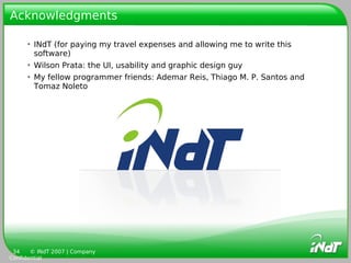 Acknowledgments

     • INdT (for paying my travel expenses and allowing me to write this
       software)
     • Wilson Prata: the UI, usability and graphic design guy
     • My fellow programmer friends: Ademar Reis, Thiago M. P. Santos and
       Tomaz Noleto




 34    © INdT 2007 | Company
Confidential
 
