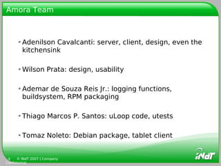 Amora Team



      •Adenilson Cavalcanti: server, client, design, even the
       kitchensink

      •Wilson Prata: design, usability

      •Ademar de Souza Reis Jr.: logging functions,
       buildsystem, RPM packaging

      •Thiago Marcos P. Santos: uLoop code, utests

      •Tomaz Noleto: Debian package, tablet client


 4    © INdT 2007 | Company
Confidential
 