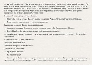 — Ах, мой милый Анри!.. Вот я снова выплыла на поверхность! Наконец-то я дышу полной грудью… Вы
сами видели, как я играла три дня назад… Правда, ведь я никуда не годилась?.. Фу! Мне казалось, что я
барахтаюсь на самом дне. Я задыхалась. И вот наконец — сегодняшний вечер. Сильный .рывок — и опять
я на поверхности! Послушайте, Анри; а что, если я провалюсь в последнем акте? Что, если у меня
недостанет сил доплыть до конца? О боже, боже!
Вошедший капельдинер вручил ей цветы.
— От кого бы это? А, от Сен-Лу… От вашего соперника, Анри… Отнесите букет в мою уборную.
— И ещё письмо, мадемуазель, — сказал капельдинер.
Распечатав послание, Женни звонко рассмеялась:
— Записка от лицеиста. Он пишет, что они создали в лицее «Клуб поклонников Женни».
— Весь «Жокей-клуб» ныне превратился в клуб ваших поклонников…
— Меня больше трогают лицеисты… А это послание к тому же заканчивается стихами… Послушайте,
дорогой мой…
Скромные строки: «Я вас люблю» —
Не судите и не отвергайте,
И бедного автора — нежно молю —
Директору не выдавайте.
— Ну, разве не прелесть?
— Вы ответите ему?
— Конечно, нет. Таких писем я получаю ежедневно не меньше десятка… Если я начну на них отвечать, я
пропала… Но письма меня радуют… Эти шестнадцатилетние поклонники ещё долго будут мне верны…
 