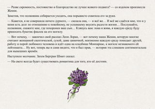 — Разве скромность, постоянство и благородство не лучше всякого подвига? — со вздохом произнесла
Женни.
Заметив, что полковник собирается уходить, она порывисто схватила его за руки.
— Кажется, я не совершила ничего дурного, — сказала она, — и всё же… И всё же сдаётся мне, что и у
меня есть долг по отношению к покойному, не успевшему вкусить радости жизни… Послушайте,
полковник, скажите мне, где похоронен ваш сын… Клянусь вам: пока я жива, я каждую среду буду
приносить букетик фиалок на его могилу.
— Вот почему, — закончил свой рассказ Леон Лоран, — вот почему наша Женни, которую многие
считают женщиной скептической, сухой, даже циничной, неизменно каждую среду покидает друзей,
работу и порой любимого человека и идёт одна на кладбище Монпарнас, к могиле незнакомого ей
лейтенанта… Ну вот, теперь вы и сами видите, что я был прав, — история эта слишком сентиментальна
для нынешних времён.
Наступило молчание. Затем Бертран Шмит сказал:
— На свете всегда будет существовать романтика для того, кто её достоин.
 