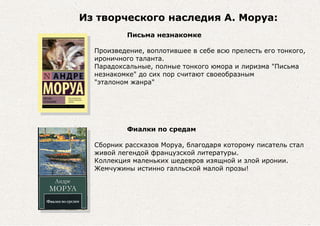 Из творческого наследия А. Моруа:
Письма незнакомке
Произведение, воплотившее в себе всю прелесть его тонкого,
ироничного таланта.
Парадоксальные, полные тонкого юмора и лиризма "Письма
незнакомке" до сих пор считают своеобразным
"эталоном жанра"
Фиалки по средам
Сборник рассказов Моруа, благодаря которому писатель стал
живой легендой французской литературы.
Коллекция маленьких шедевров изящной и злой иронии.
Жемчужины истинно галльской малой прозы!
 