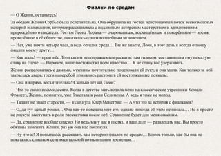 Фиалки по средам
— О Женни, останьтесь!
За обедом Женни Сорбье была ослепительна. Она обрушила на гостей неистощимый поток всевозможных
историй и анекдотов, которые рассказывала с подлинным актёрским мастерством и вдохновением
прирождённого писателя. Гостям Леона Лорана — очарованным, восхищённым и покорённым — время,
проведённое в её обществе, показалось одним волшебным мгновением.
— Нет, уже почти четыре часа, а ведь сегодня среда… Вы же знаете, Леон, в этот день я всегда отношу
фиалки моему другу…
— Как жаль! — произнёс Леон своим неподражаемым раскатистым голосом, составившим ему немалую
славу на сцене. — Впрочем, ваше постоянство всем известно… Я не стану вас удерживать.
Женни расцеловалась с дамами, мужчины почтительно поцеловали ей руку, и она ушла. Как только за ней
закрылась дверь, гости наперебой принялись расточать ей восторженные похвалы.
— Она и впрямь восхитительна! Сколько лет ей, Леон?
— Что-то около восьмидесяти. Когда в детстве мать водила меня на классические утренники Комеди
Франсез, Женни, помнится, уже блистала в роли Селимены. А ведь я тоже не молод.
— Талант не знает старости, — вздохнула Клер Менетрие. — А что это за история с фиалками?
— О, да тут целый роман… Она как-то поведала мне его, однако никогда об этом не писала… Но я просто
не рискую выступать в роли рассказчика после неё. Сравнение будет для меня опасным.
— Да, сравнение вообще опасно. Но ведь мы у вас в гостях, и ваш долг — развлекать нас. Вы просто
обязаны заменить Женни, раз уж она нас покинула.
— Ну что ж! Я попытаюсь рассказать вам историю фиалок по средам… Боюсь только, как бы она не
показалась слишком сентиментальной по нынешним временам…
 