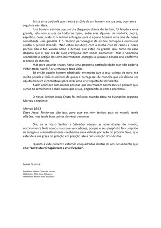 Existe uma parábola que narra à estória de um homem e a sua cruz, que tem a
seguinte narrativa.
         Um homem sonhou que um dia chegando diante do Senhor, foi levado a uma
grande, sala com cruzes de todos os tipos, entre elas algumas de madeira, pedra,
espinhos, ouro, prata. E o Senhor entregou para o aquele homem uma cruz de flores
semelhante uma grinalda. E o referido personagem da estória começou a murmurar
contra o Senhor dizendo: “Não estou satisfeito com a minha cruz de ramos e flores
porque não é tão valiosa como a demais que estão na grande sala, como no caso
daquela que vi que era de ouro cravejada com lindos diamantes”. Mas o Soberano
atendendo a petição do servo murmurador entregou a valiosa e pesada cruz conforme
o desejo do mesmo.
        Mas para aquelas cruzes havia uma pequena particularidade que não poderia
voltar atrás; isso é: A cruz era para toda vida.
        Só então aquele homem obstinado entendeu que a cruz valiosa de ouro era
muito pesada e feria os ombros de quem a carregasse; de maneira que ele deixou um
objeto maneiro e confortável para levar uma cruz repleta de sofrimento.
        Assim acontece com muitas pessoas que murmuram contra Deus e pensam que
a cruz do semelhante é mais suave que a sua, enganando-se com a aparência.

      O nosso Senhor Jesus Cristo foi enfático quando citou no Evangelho segundo
Marcos o seguinte:

Marcos 16:33
Disse Jesus: Tenho-vos dito isto, para que em mim tenhais paz; no mundo tereis
aflições, mas tende bom animo, Eu venci o mundo.

       Ora, se o nosso Senhor e Salvador venceu as adversidades do mundo,
notoriamente Nele somos mais que vencedores, porque o seu propósito foi cumprido
na integra e automaticamente recebemos essa virtude por ação do próprio Deus, que
estende a sua graça de geração em geração até a consumação dos séculos.

        Quanto à vida presente estamos enquadrados dentro de um pensamento que
cita: “Antes da coroação vem a crucificação”.



Jesus te ama.

Presbítero Robson Colaço de Lucena
Webmaster Alice Alves de Lucena
Webmaster Alisson Alves de Lucena
 