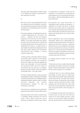 A Moradia 
Além disso, apenas eles poderão considerar e regrar 
os mil detalhes que escapam necessariamente a 
toda repartição burocrática. 
III 
Além disso, não se trata absolutamente de fazer 
uma repartição igual das habitações; entretanto, 
os inconvenientes que perdurarem seriam facilmente 
reparados em uma sociedade que está no caminho 
da expropriação. 
Assim que os pedreiros, os trabalhadores da cantaria 
– aqueles trabalhadores da “construção”, em 
resumo - souberem que têm sua existência 
assegurada, eles retomariam de bom grado o 
trabalho a que estão acostumados por algumas 
horas por dia. Eles transformariam e reformariam 
os grandes apartamentos que necessitam de um 
Estado Maior de criados. E, em alguns meses, as 
casas salubres de modo diverso daquelas dos nossos 
dias, terão surgido. Àqueles que não estiverem 
suficientemente bem instalados, a Comuna 
anarquista poderá dizer: 
“Tenham paciência camaradas! Palácios salubres, 
confortáveis e belos, superiores em tudo àqueles 
que os capitalistas construíam, vão se erguer do 
solo de uma cidade livre. Eles serão daqueles que 
tiverem mais necessidade. A Comuna Anarquista 
não constrói para obter retorno em rendas. Os 
monumentos que ela erige para os cidadãos, 
produto do espírito coletivo, servirão de modelo à 
humanidade inteira – eles serão vossos!” 
Se o povo revoltado expropria as casas e proclama 
a gratuidade da moradia, a coletivização da habitação 
e o direito de cada família a uma habitação salubre, 
a Revolução terá ganho, desde o começo, um caráter 
comunista anarquista; caso contrário, 
permaneceremos atolados na lama do 
individualismo autoritário. 
É fácil prever as mil objeções que nos serão feitas, 
algumas de ordem teórica, outras de ordem prática. 
Isso porque tratar-se-á de manter a qualquer preço 
a iniqüidade, falando certamente em nome da 
justiça: -”Não é infame, escrever-se-á, que os 
parisienses se apoderem de belas casas e deixem 
os camponeses em choupanas?” Porém não nos 
enganemos. Os companheiros enraivecidos por 
justiça esquecem, por uma guinada de espírito que 
lhe é própria, a gritante desigualdade da qual se 
fazem defensores. 
Eles esquecem que, nessa mesma Paris, os 
trabalhadores estão sufocados em pardieiros – o 
trabalhador, sua mulher e seus filhos - ao mesmo 
tempo que, de sua janela, vêem-se os palácios dos 
ricos. Esquecem que gerações inteiras perecem em 
bairros atravancados, com falta de ar e de sol e que 
reparar essa injustiça deveria ser o primeiro dever 
da Revolução. 
Não nos detenhamos, assim, nessas reclamações 
interessadas. Sabemos que a desigualdade, que 
realmente existirá ainda entre Paris e as aldeias, é 
daquelas que diminuirá a cada dia; a aldeia não 
deixará de prover-se com habitações mais salubres 
do que as que existem hoje, assim que o camponês 
deixar de ser o animal de carga do fazendeiro, do 
fabricante, do agiota e do Estado. Para evitar uma 
injustiça temporária e reparável, será preciso manter 
a injustiça que existe há séculos? 
As objeções práticas também não são nada 
formidáveis. 
“Então é assim, dir-nos-ia um pobre diabo. Passando 
por privações, ele chegou a comprar uma moradia 
grande o suficiente para abrigar a família. Ele está 
tão feliz; vocês vão jogá-lo na rua também?” 
-Certamente não! Se a casa é suficiente apenas 
para abrigar sua família, que ele a habite! Que 
cultive o jardim sob sua janela! Nossos companheiros 
vão até mesmo lhe dar uma ajuda. Mas se houver 
dentro da moradia um apartamento que ele aluga 
a alguém, o povo irá encontrá-lo e lhe dirá: “Sabe, 
camarada, que você não deve mais nada a esse 
velho? Fique no seu apartamento e não pague mais 
nada: não é preciso temer o oficial de justiça, é o 
socialismo!” 
E se o proprietário ocupa sozinho vinte quartos e 
no bairro exista uma mãe com cinco filhos que 
moram em um único cômodo, pois bem, o povo 
verá que, em vinte quartos, depois de algumas 
reformas, é possível fazer uma boa moradia para a 
r sco 3 2[2006 referência 108 
 