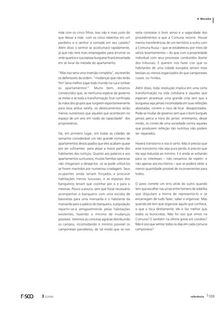 A Moradia 
mãe com os cinco filhos. Isso não é mais justo do 
que deixar a mãe com os cinco rebentos em um 
pardieiro e o senhor à vontade em seu castelo? 
Além disso o senhor se acostumará rapidamente, 
já que não terá mais empregados para arrumar os 
vinte quartos e sua esposa burguesa ficará encantada 
em se livrar da metade do apartamento. 
“Mas isso seria uma inversão completa”, escreverão 
os defensores da ordem. “mudanças que não terão 
fim! Seria melhor jogar todo mundo na rua e sortear 
os apartamentos!”. Muito bem, estamos 
convencidos que, se nenhuma espécie de governo 
se meter e se toda a transformação ficar confinada 
às mãos dos grupos que surgirem espontaneamente 
para essa árdua tarefa, os deslocamentos serão 
menos numerosos que aqueles que acontecem no 
espaço de um ano em razão da rapacidade2 dos 
proprietários. 
Há, em primeiro lugar, em todas as cidades de 
tamanho considerável um tão grande número de 
apartamentos desocupados que eles acabam quase 
por ser suficientes para alojar a maior parte dos 
habitantes dos cortiços. Quanto aos palácios e aos 
apartamentos suntuosos, muitas famílias operárias 
não chegariam a desejá-los: só se pode utilizá-los 
se forem mantidos por numerosa criadagem. Seus 
ocupantes ainda seriam forçados a procurar 
habitações menos luxuosas, e as esposas dos 
banqueiros teriam que cozinhar por si e para si 
mesmas. Pouco a pouco, sem que fosse necessário 
acompanhar o banqueiro com uma escolta de 
baionetas para uma mansarda e o habitante da 
mansarda para o palácio do banqueiro, a população 
repartir-se-á amigavelmente pelas habitações 
existentes, fazendo o mínimo de mudanças 
possíveis. Veremos as comunas agrárias distribuindo 
os campos, incomodando o mínimo possível os 
camponeses parcelários, de tal modo que só nos 
resta constatar o bom senso e a sagacidade dos 
procedimentos a que a Comuna recorre. Houve 
menos transferências de um território a outro com 
a Comuna Russa – que se estabeleceu por meio de 
vários levantamentos – do que com a propriedade 
individual com seus processos conduzidos diante 
dos tribunais. E querem nos fazer crer que os 
habitantes de uma cidade européia seriam mais 
bestiais ou menos organizados do que camponeses 
russos ou hindus. 
Além disso, toda revolução implica em uma certa 
transformação na vida cotidiana e aqueles que 
esperam atravessar uma grande crise sem que a 
burguesia seja jamais incomodada em suas refeições 
abastadas, correm o risco de ficar desapontados. 
Pode-se mudar de governo sem que o bom burguês 
jamais perca a hora do jantar; entretanto, desse 
modo, os crimes de uma sociedade contra aqueles 
que produzem refeição tão nutritiva não podem 
ser reparados. 
Haverá transtorno e isso é certo. Mas é preciso que 
esse transtorno não seja pura perda, é preciso que 
ela seja reduzida ao mínimo. E é ainda se voltando 
para os interesses – não cessamos de repetir- e 
não apenas aos escritórios – que se poderá obter a 
menor quantidade possível de inconvenientes para 
todos. 
O povo comete um erro atrás do outro quando 
tem que escolher nas urnas entre homens de soberba 
que disputam a honra de representá-lo e se 
encarregam de tudo fazer, saber e organizar. Mas 
quando ele tem que organizar aquilo que conhece, 
o que o toca diretamente, ele o faz melhor que 
todos os burocratas. Não foi isso que vimos na 
Comuna? E também na última greve em Londres? 
Não é isso que vemos todos os dias em cada comuna 
camponesa? 
r sco 3 2[2006 referência 109 
