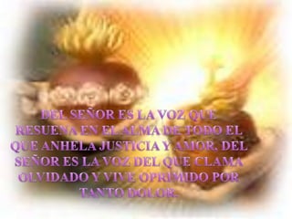 DEL SEÑOR ES LA VOZ QUE RESUENA EN EL ALMA DE TODO EL QUE ANHELA JUSTICIA Y AMOR, DEL SEÑOR ES LA VOZ DEL QUE CLAMA OLVIDADO Y VIVE OPRIMIDO POR TANTO DOLOR.