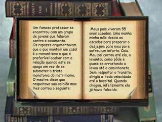 Um famoso professor se encontrou com um grupo de jovens que falavam contra o casamento. Os rapazes argumentavam que o que mantem um casal é o romantismo e que é preferível acabar com a relação quando este se apaga em vez de se submeter a triste monotonia do matrimonio. O mestre disse que respeitava sua opinião mas lhes contou o seguinte: Meus pais viveram 55 anos casados. Uma manha minha mãe descia as escadas para preparar o desjejum para meu pai e sofreu um infarto. Caiu. Meu pai correu até ela, a levantou como pôde e quase se arrastando a levou até a caminhonete.  Sem respeitar o transito, dirigiu a  toda velocidade até o hospital. Quando chegou, infelizmente ela já havia falecido. 