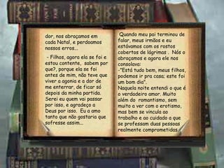 dor, nos abraçamos em cada Natal, e perdoamos nossos erros... - Filhos, agora ela se foi e estou contente,  sabem por que?, porque ela se foi antes de mim, não teve que viver a agonia e a dor de me enterrar, de ficar só depois da minha partida.  Serei eu quem vai passar por isso, e agradeço a Deus por isso.  Eu a amo tanto que não gostaria que sofresse assim... Quando meu pai terminou de falar, meus irmãos e eu estávamos com os rostos cobertos de lágrimas .  Nós o abraçamos e agora ele nos consolava: -”Está tudo bem, meus filhos, podemos ir pra casa; este foi um bom dia". Naquela noite entendi o que é o verdadeiro amor. Muito além do  romantismo, sem muito a ver com o erotismo, mas bem se vincula ao trabalho e ao cuidado a que se professam duas pessoas realmente comprometidas. 