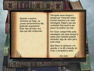 Obrigado meus amigos e amigas por tomarem esses breves minutos e ler essa mensagem. Espero que seu conteúdo lhes mostre um pouco do melhor da vida. Por favor compartilhe essa mensagem com seus amigos e assim eles também possam entender algo de valor para suas vidas. Que Deus te abençoe e te guarde, e te dê a benção do viver o verdadeiro amor. PCO 2001 Quando o mestre terminou de falar, os jovens universitários não puderam argumentar. Esse tipo de amor era algo que não conheciam . 