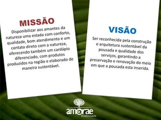 MISSÃODisponibilizar aos amantes da natureza uma estada com conforto, qualidade, bom atendimento e um contato direto com a natureza, oferecendo também um cardápio diferenciado, com produtos produzidos na região e elaborado de maneira sustentável.VISÃOSer reconhecida pela construção e arquitetura sustentável da pousada e qualidade dos serviços, garantindo a preservação e renovação do meio em que a pousada esta inserida.