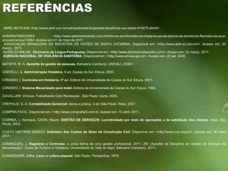 REFERÊNCIAS ABRIL NOTICIAS <http://www.abril.com.br/noticias/brasil/clt-garante-beneficios-nao-todos-410479.shtml>ADMINISTRADORES <http://www.administradores.com.br/informe-se/informativo/a-implantacao-de-planos-de-beneficios-flexiveis-riscos-e-procedimentos/7486/> Acesso em 01 de maio de 2011 ASSOCIAÇÃO BRASILEIRA DA INDÚSTRIA DE HOTÉIS DE SANTA CATARINA. Disponível em: <http://www.abih-sc.com.br/>. Acesso em: 20 março,  2011. AURÉLIO ONLINE. Dicionário da Língua Portuguesa. Disponível em: <http://www.dicionariodoaurelio.com>. Acesso em: 22 março, 2011. AGÊNCIA NACIONAL DE VIGILÂNCIA SANITÁRIA. Disponível em: <http://www.anvisa.gov.br>. Acesso em: 22 set. 2008. BATISTA, M. A. Apostila de gestão de pessoas. Balneário Camboriú: UNIVALI, 2008/1.  CASTELLI, G. Administração Hoteleira. 9 ed. Caxias do Sul: Educs, 2003. CÂNDIDO, Í.Controles em Hotelaria. 4ª ed.Editora da Universidade de Caxias do Sul: Educs, 2001. CÂNDIDO, Í.Sistema Mecanizado para hotel. Editora da Universidade de Caxias do Sul: Educs, 1992. CAVALLARI, Vinicius. Trabalhando Com Recreação . São Paulo: Icone, 2009. CREPALDI, S. A. Contabilidade Gerencial: teoria e prática. 3 ed. São Paulo: Atlas, 2007; COMPRA FACIL. Disponível em < http://www.comprafacil.com.br. Acesso em: 10 abril, 2011. CORREA, L Henrique. CAON, Mauro. GESTÃO DE SERVIÇOS: Lucratividade por meio de operações e de satisfação dos clientes. Atlas, São Paulo, 2002. CUSTO UNITÁRIO BÁSICO. Indicador dos Custos do Setor da Construção Civil. Disponível em: <http://www.cub.org.br/>. Acesso em: 06 maio 2011; DOMINGUES, J. Registros e Controles: a única forma de uma gestão profissional. 2011. 26f. (Apostila da Disciplina de Gestão de Serviços de Alimentação) - Curso de Turismo e Hotelaria, Universidade do Vale do Itajaí, Balneário Camboriú, 2011; DUMAZEDIER, Joffre. Lazer e cultura popular. São Paulo: Perspectiva, 1976. 