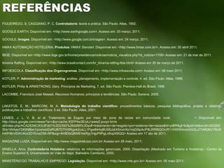 REFERÊNCIASFIGUEIREDO, S; CAGGIANO, P. C. Controladoria: teoria e prática. São Paulo: Atlas, 1992. GOOGLE EARTH. Disponível em: <http://www.earthgoogle.com>. Acesso em: 20 março, 2011; GOOGLE. Images. Disponível em: <http://www.google.com.brimages>. Acesso em: 24 março, 2011; HMAX AUTOMAÇÃO HOTELERIA. Produtos: HMAX Standart. Disponível em: <http://www.hmax.com.br/>. Acesso em: 30 abril 2011; IBGE. Disponível em <http://www.ibge.gov.br/home/presidencia/noticias/noticia_visualiza.php?id_noticia=1708> Acesso em: 21 de mar de 2011. IbiramaRafting. Disponível em: <http://www.brasilcontact.com/br_ibirama-rafting-ltda.html> Acesso em 30 de março de 2011.  INFOESCOLA. Classificação dos Organogramas. Disponível em: <http://www.infoescola.com> Acesso em: 06 maio 2011; KOTLER, P. Administração de marketing: análise, planejamento, implementação e controle. 4. ed. São Paulo: Atlas, 1998; KOTLER, Philip & ARMSTRONG, Gary. Princípios de Marketing. 7. ed. São Paulo: Prentice-Hall do Brasil, 1996 LACOMBE, Francisco José Masset. Recursos Humanos: princípios e tendências. São Paulo: Saraiva, 2005.  LAKATOS, E. M.; MARCONI, M. A. Metodologia do trabalho científico: procedimentos básicos, pesquisa bibliográfica, projeto e relatório, publicações e trabalhos científicos. 5 ed. São Paulo: Atlas, 2001; LEMES, J. L. V. B. et al. Tratamento de Esgoto por meio de zona de raízes em comunidade rural.          < Dísponivel em: http://docs.google.com/viewer?a=v&q=cache:X5FP4w3EiykJ:www2.pucpr.br/re ol/index.php/ACADEMICA%3Fdd1%3D2392%26dd99%3Dpdf+tratamento+de+esgoto+por+sistema+de+raizes&hl=ptBR&gl=br&pid=bl&srcid=ADGEEShb1WAasYDlGNBbn1zoxhetd2eRUB7DTHXfKgok2cxLL1PgwB44qBUS6JzkX5mmXs1mjG5lpAcP9LWR8tQOrcR11HW5HmznhGGLzTVMQ6UYMJ9HXPrBrVEWUKoODYEneZSB-RP&sig=AHIEtbQ8WB1kkRjq1HjpP9PgLn6vpX9iQQ> Acesso em 17 abr de 2011. MAGAZINE LUIZA. Disponível em: http://www.magazineluiza.com.br/ Acesso em 28 maio, 2011; MINELLA, Arno. Controladoria Hoteleira: relatórios de informações gerenciais. 2000. Dissertação (Mestrado em Turismo e Hotelaria) - Centro de Ensino Superior II, Universidade do Vale do Itajaí, Balneário Camboriú, 2000. MINISTÉRIO DO TRABALHO E EMPREGO. Legislação. Disponível em: <http://www.mte.gov.br> Acesso em: 06 maio 2011; 
