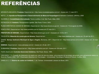 REFERÊNCIAS MÓVEIS PLANEJADOS. Produtos. Disponível em: <http://www.moveisplanejados.com.br/>. Acesso em: 11 maio 2011; NETO, L. B. Apostila de Planejamento e Desenvolvimento de Meios de Hospedagem II. Balneário Camboriú: UNIVALI, 2008 OLIVEIRA, E. Contabilidade Informatizada: Teoria e prática. 2 ed. São Paulo: Atlas, 2002; PETROCCHI, M. Hotelaria: Planejamento e gestão. São Paulo: Futura, 2003.  PLANO DIRETOR DA CIDADE DE IBIRAMA. Disponível em: http://www.ibirama.sc.gov.br/.  Acesso em: 15 de agosto de 2009; PONTO FRIO. Disponível em: http://www.pontofrio.com.br/ Acesso em 27 maio 2011; PREFEITURA DE IBIRAMA. Disponível em: <http://www.ibirama.gov.sc.br>. Acessado em: 02 fev 2011. TELELISTAS. Materiais de construção em Ibirama. Disponível em:                               < http://www.telelistas.net>. Acesso em: 20 abril de 2011; SAMAE. Serviço Autônomo Municipal de Água e Esgoto. Blumenau, 2011. Disponível em: <http://www.samae.com.br.html>. Acesso em: 23 maio 2011; SEBRAE. Disponível em: <www.sebraesp.com.br>. Acesso em: 25 abr. 2011. SUBMARINO. Produtos. Disponível em: <http://www.submarino.com.br/>. Acesso em: 08 maio, 2011. TUCH, David Lord. Controles Gerenciais Hoteleiros. São Paulo: Senac, 1995.  VAN KAICK, T. S. Estação de tratamento de esgoto por meio de zona de raízes: uma proposta de tecnologia apropriada para saneamento básico no litoral do Paraná. 2002. 128 f. Dissertação (Mestrado em Tecnologia) – Universidade Tecnológica Federal do Paraná, Curitiba, 2002. ZANELLA, L. C. Sistema de custos em hotelaria. 1. ed. Canoas: Universidade Luterana do Brasil, 2001;    
